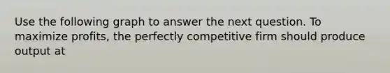 Use the following graph to answer the next question. To maximize profits, the perfectly competitive firm should produce output at