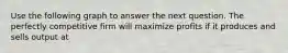 Use the following graph to answer the next question. The perfectly competitive firm will maximize profits if it produces and sells output at