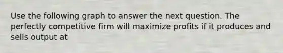 Use the following graph to answer the next question. The perfectly competitive firm will maximize profits if it produces and sells output at