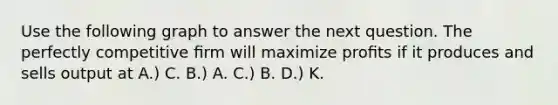 Use the following graph to answer the next question. The perfectly competitive ﬁrm will maximize proﬁts if it produces and sells output at A.) C. B.) A. C.) B. D.) K.