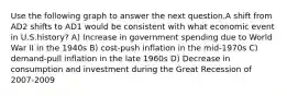 Use the following graph to answer the next question.A shift from AD2 shifts to AD1 would be consistent with what economic event in U.S.history? A) Increase in government spending due to World War II in the 1940s B) cost-push inflation in the mid-1970s C) demand-pull inflation in the late 1960s D) Decrease in consumption and investment during the Great Recession of 2007-2009