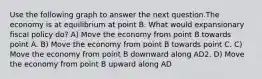 Use the following graph to answer the next question.The economy is at equilibrium at point B. What would expansionary fiscal policy do? A) Move the economy from point B towards point A. B) Move the economy from point B towards point C. C) Move the economy from point B downward along AD2. D) Move the economy from point B upward along AD