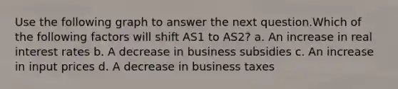 Use the following graph to answer the next question.Which of the following factors will shift AS1 to AS2? a. An increase in real interest rates b. A decrease in business subsidies c. An increase in input prices d. A decrease in business taxes