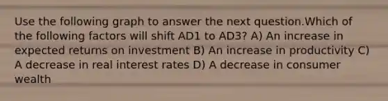 Use the following graph to answer the next question.Which of the following factors will shift AD1 to AD3? A) An increase in expected returns on investment B) An increase in productivity C) A decrease in real interest rates D) A decrease in consumer wealth