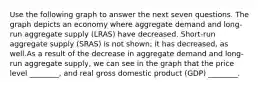 Use the following graph to answer the next seven questions. The graph depicts an economy where aggregate demand and long-run aggregate supply (LRAS) have decreased. Short-run aggregate supply (SRAS) is not shown; it has decreased, as well.As a result of the decrease in aggregate demand and long-run aggregate supply, we can see in the graph that the price level ________, and real gross domestic product (GDP) ________.