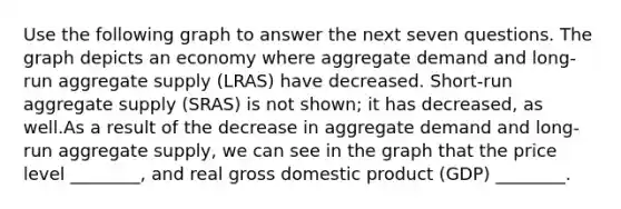 Use the following graph to answer the next seven questions. The graph depicts an economy where aggregate demand and long-run aggregate supply (LRAS) have decreased. Short-run aggregate supply (SRAS) is not shown; it has decreased, as well.As a result of the decrease in aggregate demand and long-run aggregate supply, we can see in the graph that the price level ________, and real gross domestic product (GDP) ________.