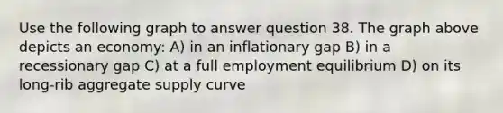 Use the following graph to answer question 38. The graph above depicts an economy: A) in an inflationary gap B) in a recessionary gap C) at a full employment equilibrium D) on its long-rib aggregate supply curve