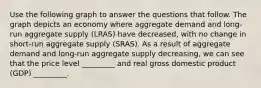 Use the following graph to answer the questions that follow. The graph depicts an economy where aggregate demand and long-run aggregate supply (LRAS) have decreased, with no change in short-run aggregate supply (SRAS). As a result of aggregate demand and long-run aggregate supply decreasing, we can see that the price level _________ and real gross domestic product (GDP) _________.