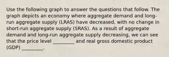 Use the following graph to answer the questions that follow. The graph depicts an economy where aggregate demand and long-run aggregate supply (LRAS) have decreased, with no change in short-run aggregate supply (SRAS). As a result of aggregate demand and long-run aggregate supply decreasing, we can see that the price level _________ and real gross domestic product (GDP) _________.