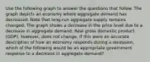 Use the following graph to answer the questions that follow. The graph depicts an economy where aggregate demand has decreased. Note that long-run aggregate supply remains changed. The graph shows a decrease in the price level due to a decrease in aggregate demand. Real gross domestic product (GDP), however, does not change. If this were an accurate description of how an economy responds during a recession, which of the following would be an appropriate government response to a decrease in aggregate demand?