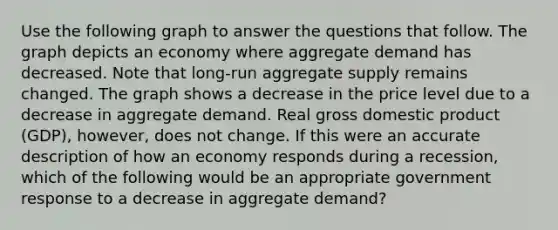 Use the following graph to answer the questions that follow. The graph depicts an economy where aggregate demand has decreased. Note that long-run aggregate supply remains changed. The graph shows a decrease in the price level due to a decrease in aggregate demand. Real gross domestic product (GDP), however, does not change. If this were an accurate description of how an economy responds during a recession, which of the following would be an appropriate government response to a decrease in aggregate demand?