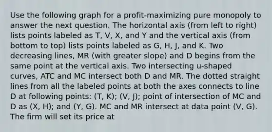 Use the following graph for a profit-maximizing pure monopoly to answer the next question. The horizontal axis (from left to right) lists points labeled as T, V, X, and Y and the vertical axis (from bottom to top) lists points labeled as G, H, J, and K. Two decreasing lines, MR (with greater slope) and D begins from the same point at the vertical axis. Two intersecting u-shaped curves, ATC and MC intersect both D and MR. The dotted straight lines from all the labeled points at both the axes connects to line D at following points: (T, K); (V, J); point of intersection of MC and D as (X, H); and (Y, G). MC and MR intersect at data point (V, G). The firm will set its price at