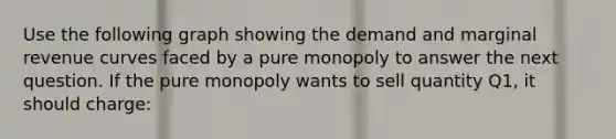 Use the following graph showing the demand and marginal revenue curves faced by a pure monopoly to answer the next question. If the pure monopoly wants to sell quantity Q1, it should charge: