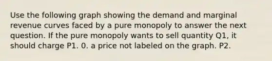 Use the following graph showing the demand and marginal revenue curves faced by a pure monopoly to answer the next question. If the pure monopoly wants to sell quantity Q1, it should charge P1. 0. a price not labeled on the graph. P2.
