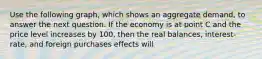 Use the following graph, which shows an aggregate demand, to answer the next question. If the economy is at point C and the price level increases by 100, then the real balances, interest-rate, and foreign purchases effects will