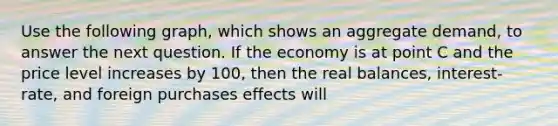 Use the following graph, which shows an aggregate demand, to answer the next question. If the economy is at point C and the price level increases by 100, then the real balances, interest-rate, and foreign purchases effects will