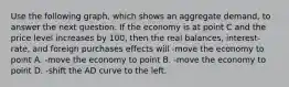 Use the following graph, which shows an aggregate demand, to answer the next question. If the economy is at point C and the price level increases by 100, then the real balances, interest-rate, and foreign purchases effects will -move the economy to point A. -move the economy to point B. -move the economy to point D. -shift the AD curve to the left.