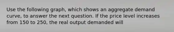 Use the following graph, which shows an aggregate demand curve, to answer the next question. If the price level increases from 150 to 250, the real output demanded will