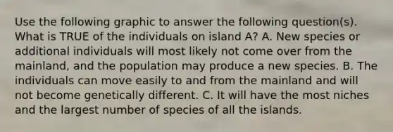 Use the following graphic to answer the following question(s). What is TRUE of the individuals on island A? A. New species or additional individuals will most likely not come over from the mainland, and the population may produce a new species. B. The individuals can move easily to and from the mainland and will not become genetically different. C. It will have the most niches and the largest number of species of all the islands.