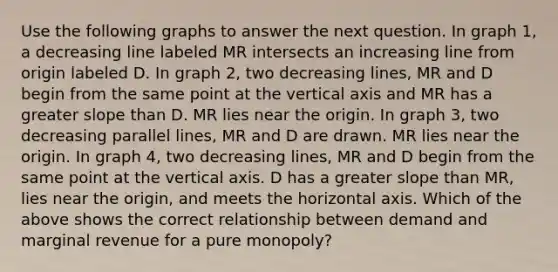 Use the following graphs to answer the next question. In graph 1, a decreasing line labeled MR intersects an increasing line from origin labeled D. In graph 2, two decreasing lines, MR and D begin from the same point at the vertical axis and MR has a greater slope than D. MR lies near the origin. In graph 3, two decreasing parallel lines, MR and D are drawn. MR lies near the origin. In graph 4, two decreasing lines, MR and D begin from the same point at the vertical axis. D has a greater slope than MR, lies near the origin, and meets the horizontal axis. Which of the above shows the correct relationship between demand and marginal revenue for a pure monopoly?