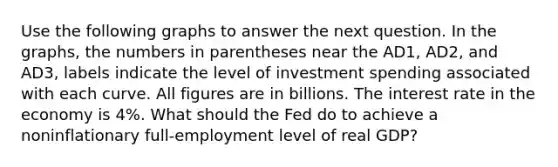 Use the following graphs to answer the next question. In the graphs, the numbers in parentheses near the AD1, AD2, and AD3, labels indicate the level of investment spending associated with each curve. All figures are in billions. The interest rate in the economy is 4%. What should the Fed do to achieve a noninflationary full-employment level of real GDP?