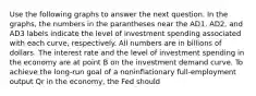 Use the following graphs to answer the next question. In the graphs, the numbers in the parantheses near the AD1, AD2, and AD3 labels indicate the level of investment spending associated with each curve, respectively. All numbers are in billions of dollars. The interest rate and the level of investment spending in the economy are at point B on the investment demand curve. To achieve the long-run goal of a noninflationary full-employment output Qr in the economy, the Fed should