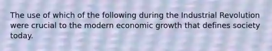 The use of which of the following during the Industrial Revolution were crucial to the modern economic growth that defines society today.