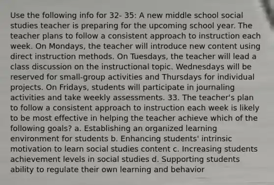 Use the following info for 32- 35: A new middle school social studies teacher is preparing for the upcoming school year. The teacher plans to follow a consistent approach to instruction each week. On Mondays, the teacher will introduce new content using direct instruction methods. On Tuesdays, the teacher will lead a class discussion on the instructional topic. Wednesdays will be reserved for small-group activities and Thursdays for individual projects. On Fridays, students will participate in journaling activities and take weekly assessments. 33. The teacher's plan to follow a consistent approach to instruction each week is likely to be most effective in helping the teacher achieve which of the following goals? a. Establishing an organized learning environment for students b. Enhancing students' intrinsic motivation to learn social studies content c. Increasing students achievement levels in social studies d. Supporting students ability to regulate their own learning and behavior