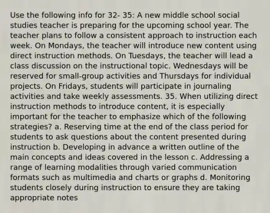 Use the following info for 32- 35: A new middle school social studies teacher is preparing for the upcoming school year. The teacher plans to follow a consistent approach to instruction each week. On Mondays, the teacher will introduce new content using direct instruction methods. On Tuesdays, the teacher will lead a class discussion on the instructional topic. Wednesdays will be reserved for small-group activities and Thursdays for individual projects. On Fridays, students will participate in journaling activities and take weekly assessments. 35. When utilizing direct instruction methods to introduce content, it is especially important for the teacher to emphasize which of the following strategies? a. Reserving time at the end of the class period for students to ask questions about the content presented during instruction b. Developing in advance a written outline of the main concepts and ideas covered in the lesson c. Addressing a range of learning modalities through varied communication formats such as multimedia and charts or graphs d. Monitoring students closely during instruction to ensure they are taking appropriate notes