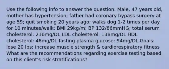 Use the following info to answer the question: Male, 47 years old, mother has hypertension; father had coronary bypass surgery at age 59; quit smoking 20 years ago; walks dog 1-2 times per day for 10 minutes/walk; BMI 29kg/m; BP 132/86mmHG; total serum cholesterol: 216mg/DL LDL cholesterol: 138mg/DL HDL cholesterol: 48mg/DL fasting plasma glucose: 94mg/DL Goals: lose 20 lbs; increase muscle strength & cardiorespiratory fitness What are the recommendations regarding exercise testing based on this client's risk stratifications?