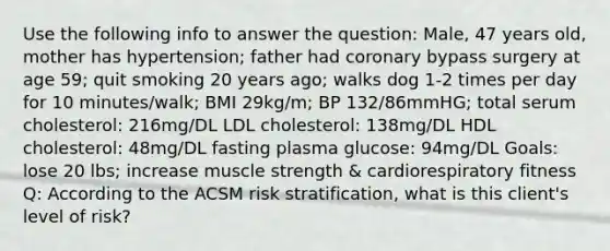 Use the following info to answer the question: Male, 47 years old, mother has hypertension; father had coronary bypass surgery at age 59; quit smoking 20 years ago; walks dog 1-2 times per day for 10 minutes/walk; BMI 29kg/m; BP 132/86mmHG; total serum cholesterol: 216mg/DL LDL cholesterol: 138mg/DL HDL cholesterol: 48mg/DL fasting plasma glucose: 94mg/DL Goals: lose 20 lbs; increase muscle strength & cardiorespiratory fitness Q: According to the ACSM risk stratification, what is this client's level of risk?