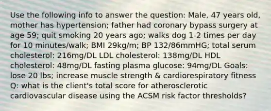 Use the following info to answer the question: Male, 47 years old, mother has hypertension; father had coronary bypass surgery at age 59; quit smoking 20 years ago; walks dog 1-2 times per day for 10 minutes/walk; BMI 29kg/m; BP 132/86mmHG; total serum cholesterol: 216mg/DL LDL cholesterol: 138mg/DL HDL cholesterol: 48mg/DL fasting plasma glucose: 94mg/DL Goals: lose 20 lbs; increase muscle strength & cardiorespiratory fitness Q: what is the client's total score for atherosclerotic cardiovascular disease using the ACSM risk factor thresholds?