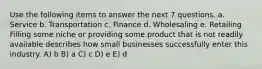 Use the following items to answer the next 7 questions. a. Service b. Transportation c. Finance d. Wholesaling e. Retailing Filling some niche or providing some product that is not readily available describes how small businesses successfully enter this industry. A) b B) a C) c D) e E) d