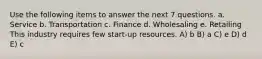 Use the following items to answer the next 7 questions. a. Service b. Transportation c. Finance d. Wholesaling e. Retailing This industry requires few start-up resources. A) b B) a C) e D) d E) c