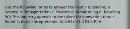 Use the following items to answer the next 7 questions. a. Service b. Transportation c. Finance d. Wholesaling e. Retailing 90) This industry appeals to the talent for innovation that is found in most entrepreneurs. A) a B) c C) d D) b E) e