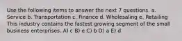 Use the following items to answer the next 7 questions. a. Service b. Transportation c. Finance d. Wholesaling e. Retailing This industry contains the fastest growing segment of the small business enterprises. A) c B) e C) b D) a E) d