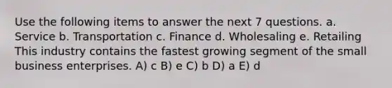 Use the following items to answer the next 7 questions. a. Service b. Transportation c. Finance d. Wholesaling e. Retailing This industry contains the fastest growing segment of the small business enterprises. A) c B) e C) b D) a E) d