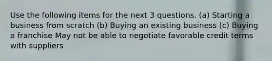 Use the following items for the next 3 questions. (a) Starting a business from scratch (b) Buying an existing business (c) Buying a franchise May not be able to negotiate favorable credit terms with suppliers