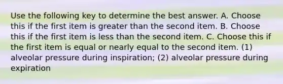 Use the following key to determine the best answer. A. Choose this if the first item is greater than the second item. B. Choose this if the first item is less than the second item. C. Choose this if the first item is equal or nearly equal to the second item. (1) alveolar pressure during inspiration; (2) alveolar pressure during expiration