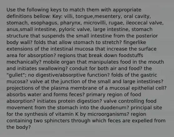 Use the following keys to match them with appropriate definitions bellow: Key: villi, tongue,mesentery, oral cavity, stomach, esophagus, pharynx, microvilli, rugae, ileocecal valve, anus,small intestine, pyloric valve, large intestine, stomach structure that suspends the small intestine from the posterior body wall? folds that allow stomach to stretch? fingerlike extensions of the intestinal mucosa that increase the surface area for absorption? regions that break down foodstuffs mechanically? mobile organ that manipulates food in the mouth and initiates swallowing? conduit for both air and food? the "gullet"; no digestive/absorptive function? folds of the gastric mucosa? valve at the junction of the small and large intestines? projections of the plasma membrane of a mucosal epithelial cell? absorbs water and forms feces? primary region of food absorption? initiates protein digestion? valve controlling food movement from the stomach into the duodenum? principal site for the synthesis of vitamin K by microorganisms? region containing two sphincters through which feces are expelled from the body?