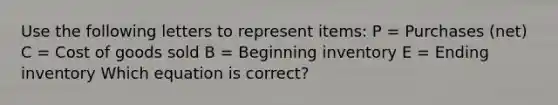 Use the following letters to represent items: P = Purchases (net) C = Cost of goods sold B = Beginning inventory E = Ending inventory Which equation is correct?