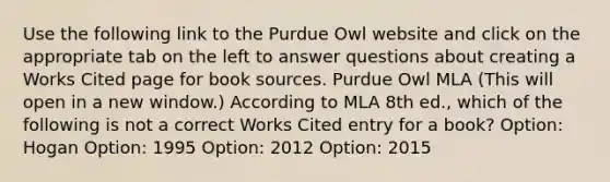 Use the following link to the Purdue Owl website and click on the appropriate tab on the left to answer questions about creating a Works Cited page for book sources. Purdue Owl MLA (This will open in a new window.) According to MLA 8th ed., which of the following is not a correct Works Cited entry for a book? Option: Hogan Option: 1995 Option: 2012 Option: 2015