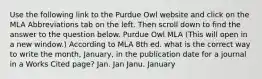 Use the following link to the Purdue Owl website and click on the MLA Abbreviations tab on the left. Then scroll down to find the answer to the question below. Purdue Owl MLA (This will open in a new window.) According to MLA 8th ed. what is the correct way to write the month, January, in the publication date for a journal in a Works Cited page? Jan. Jan Janu. January