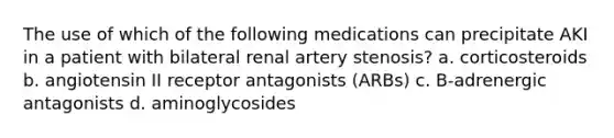 The use of which of the following medications can precipitate AKI in a patient with bilateral renal artery stenosis? a. corticosteroids b. angiotensin II receptor antagonists (ARBs) c. B-adrenergic antagonists d. aminoglycosides