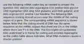 use the following mRNA codon key as needed to answer the question GCC alanine AAU asparagine CCU proline GGA glycine UGG tryptophan UGA stop GAA glutamic acid GAG gulamic acid AGG arginine CCC proline CAU histidine The following DNA sequence (coding strand) occurs near the middle of the coding region of a gene. The corresponding mRNA sequence is shown below. Note that the coding strand of DNA has the same sequence as the mRNA, expect that there are U's in the mRNA where there are T's in the DNA. The first triplet of nucleotides AAU underlined is in frame for coding and encodes Asparagine as the codon table above indicates. What DNA mutation causes a shorter protein?