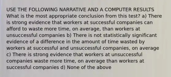 USE THE FOLLOWING NARRATIVE AND A COMPUTER RESULTS What is the most appropriate conclusion from this test? a) There is strong evidence that workers at successful companies can afford to waste more time, on average, than workers at unsuccessful companies b) There is not statistically significant evidence of a difference in the amount of time wasted by workers at successful and unsuccessful companies, on average c) There is strong evidence that workers at unsuccessful companies waste more time, on average than workers at successful companies d) None of the above