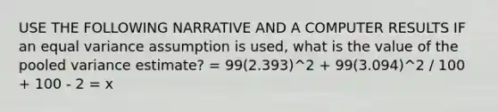 USE THE FOLLOWING NARRATIVE AND A COMPUTER RESULTS IF an equal variance assumption is used, what is the value of the pooled variance estimate? = 99(2.393)^2 + 99(3.094)^2 / 100 + 100 - 2 = x