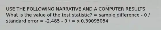 USE THE FOLLOWING NARRATIVE AND A COMPUTER RESULTS What is the value of <a href='https://www.questionai.com/knowledge/kzeQt8hpQB-the-test-statistic' class='anchor-knowledge'>the test statistic</a>? = sample difference - 0 / standard error = -2.485 - 0 / = x 0.39095054