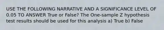 USE THE FOLLOWING NARRATIVE AND A SIGNIFICANCE LEVEL OF 0.05 TO ANSWER True or False? The One-sample Z hypothesis test results should be used for this analysis a) True b) False