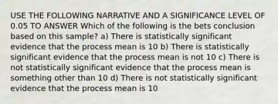 USE THE FOLLOWING NARRATIVE AND A SIGNIFICANCE LEVEL OF 0.05 TO ANSWER Which of the following is the bets conclusion based on this sample? a) There is statistically significant evidence that the process mean is 10 b) There is statistically significant evidence that the process mean is not 10 c) There is not statistically significant evidence that the process mean is something other than 10 d) There is not statistically significant evidence that the process mean is 10